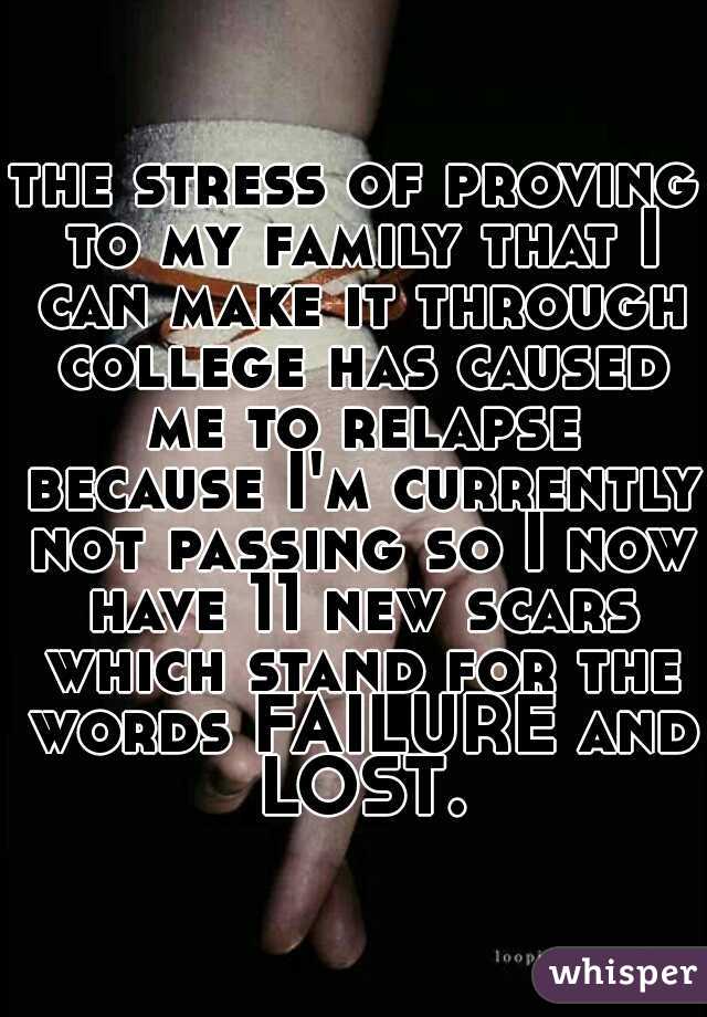 the stress of proving to my family that I can make it through college has caused me to relapse because I'm currently not passing so I now have 11 new scars which stand for the words FAILURE and LOST.