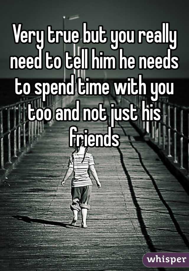 Very true but you really need to tell him he needs to spend time with you too and not just his friends 