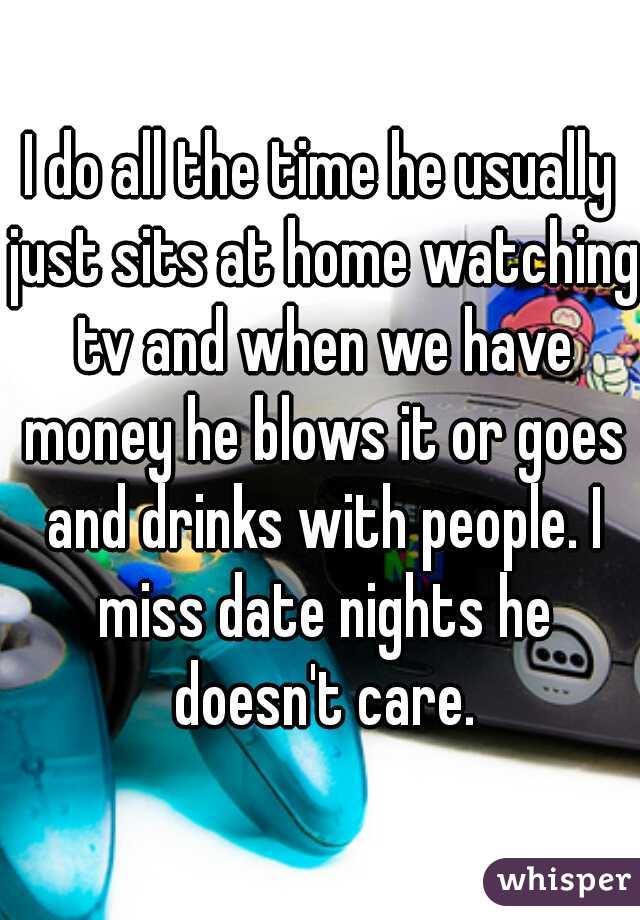 I do all the time he usually just sits at home watching tv and when we have money he blows it or goes and drinks with people. I miss date nights he doesn't care.