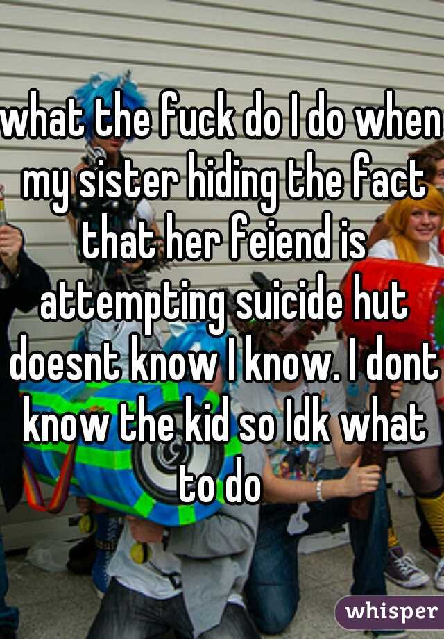 what the fuck do I do when my sister hiding the fact that her feiend is attempting suicide hut doesnt know I know. I dont know the kid so Idk what to do 