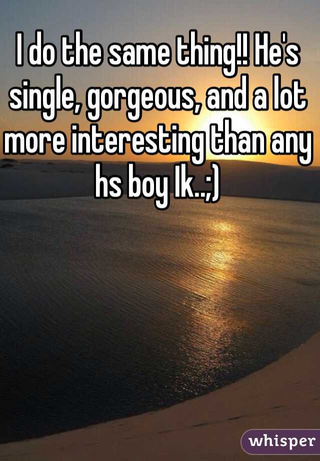 I do the same thing!! He's single, gorgeous, and a lot more interesting than any hs boy Ik..;)