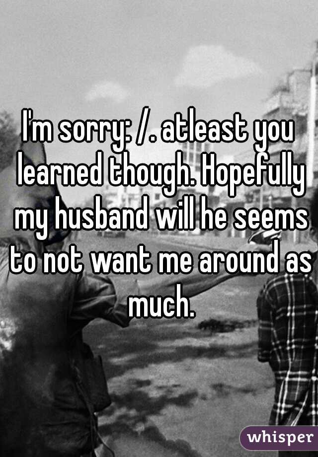 I'm sorry: /. atleast you learned though. Hopefully my husband will he seems to not want me around as much.