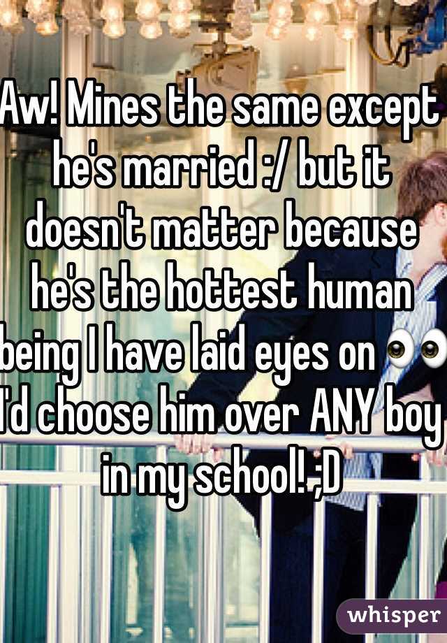 Aw! Mines the same except he's married :/ but it doesn't matter because he's the hottest human being I have laid eyes on 👀 I'd choose him over ANY boy in my school! ;D