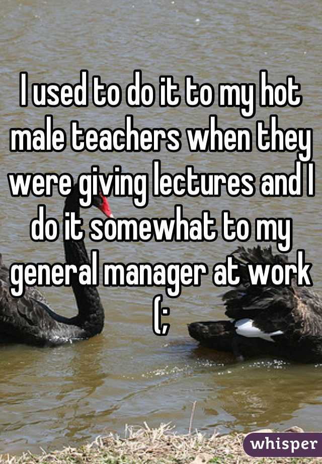 I used to do it to my hot male teachers when they were giving lectures and I do it somewhat to my general manager at work (;