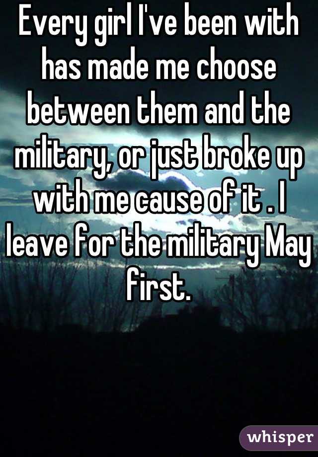 Every girl I've been with has made me choose between them and the military, or just broke up with me cause of it . I leave for the military May first.