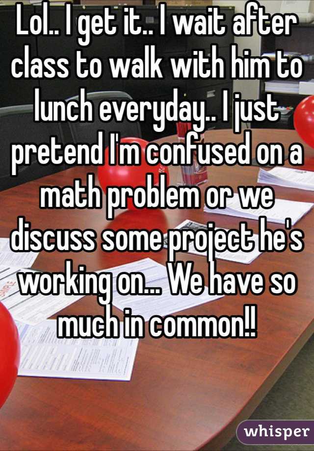 Lol.. I get it.. I wait after class to walk with him to lunch everyday.. I just pretend I'm confused on a math problem or we discuss some project he's working on... We have so much in common!!