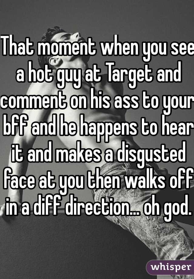 That moment when you see a hot guy at Target and comment on his ass to your bff and he happens to hear it and makes a disgusted face at you then walks off in a diff direction... oh god.