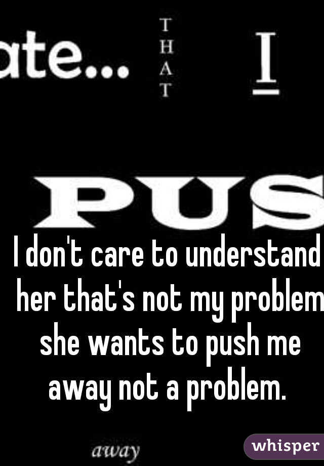 I don't care to understand her that's not my problem she wants to push me away not a problem. 