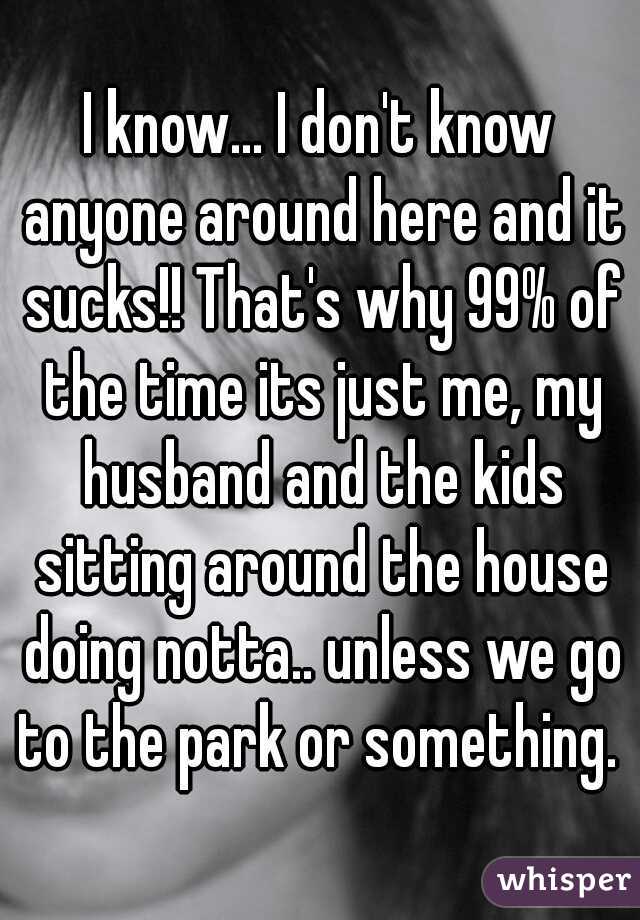I know... I don't know anyone around here and it sucks!! That's why 99% of the time its just me, my husband and the kids sitting around the house doing notta.. unless we go to the park or something. 