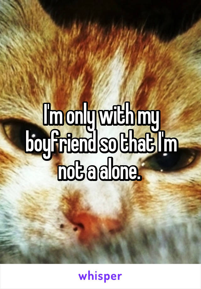 I'm only with my boyfriend so that I'm not a alone. 