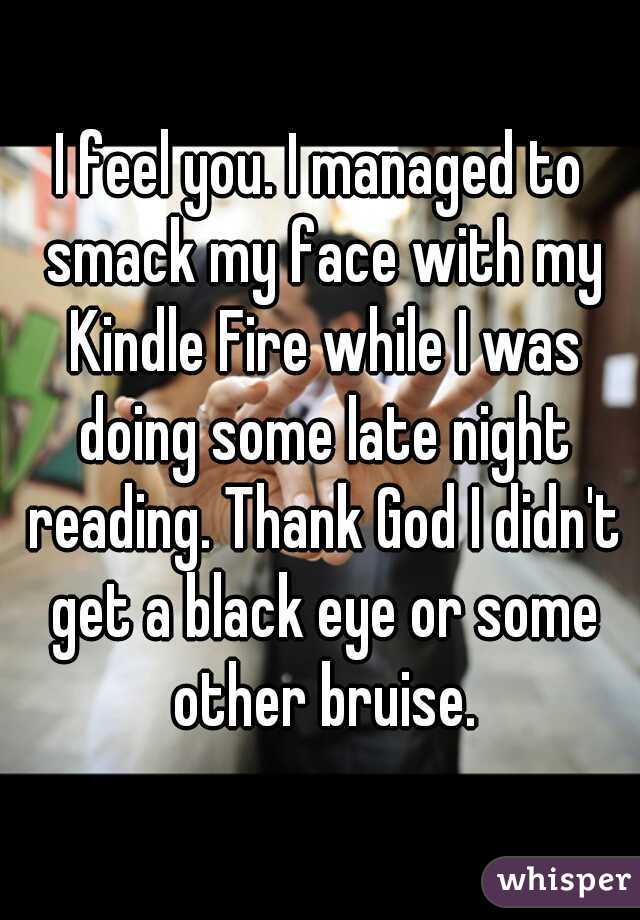 I feel you. I managed to smack my face with my Kindle Fire while I was doing some late night reading. Thank God I didn't get a black eye or some other bruise.