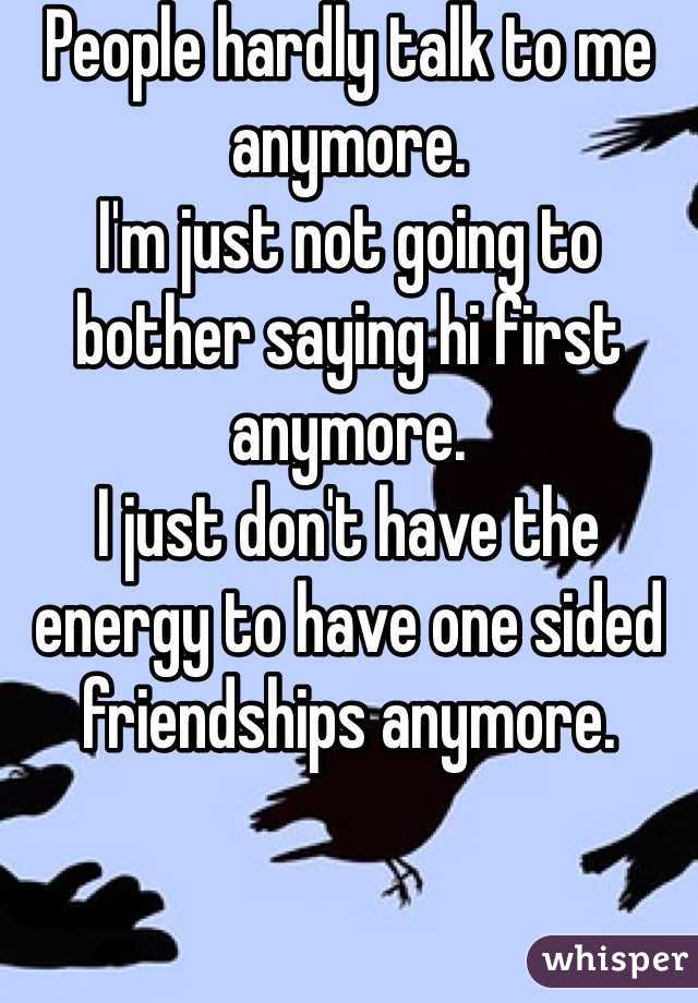 People hardly talk to me anymore. 
I'm just not going to bother saying hi first anymore. 
I just don't have the energy to have one sided friendships anymore. 