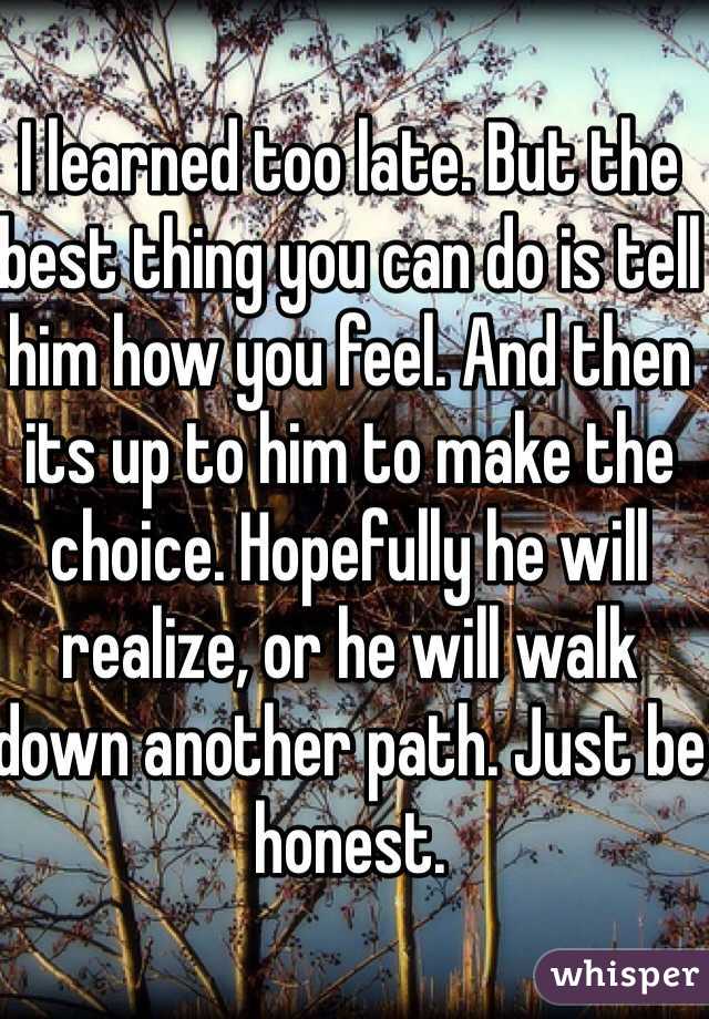I learned too late. But the best thing you can do is tell him how you feel. And then its up to him to make the choice. Hopefully he will realize, or he will walk down another path. Just be honest. 