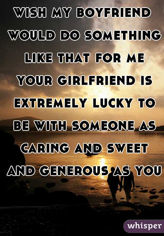 wish my boyfriend would do something like that for me your girlfriend is extremely lucky to be with someone as caring and sweet and generous as you