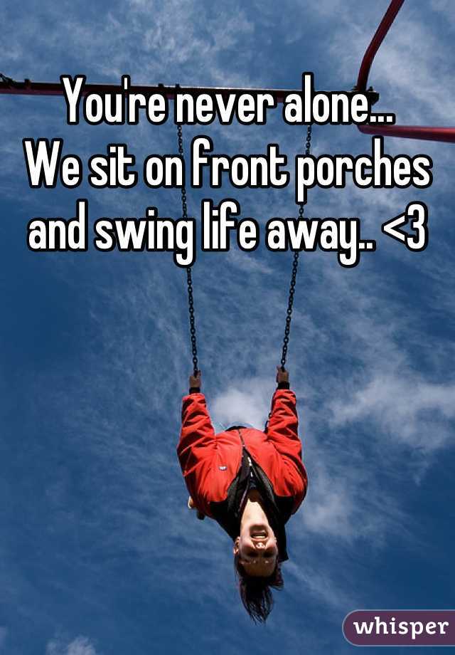 You're never alone...
We sit on front porches and swing life away.. <3