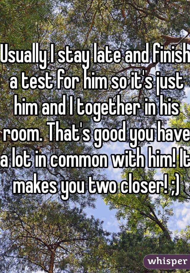 Usually I stay late and finish a test for him so it's just him and I together in his room. That's good you have a lot in common with him! It makes you two closer! ;)