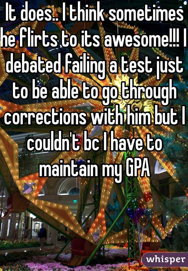 It does.. I think sometimes he flirts to its awesome!!! I debated failing a test just to be able to go through corrections with him but I couldn't bc I have to maintain my GPA