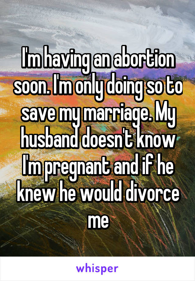 I'm having an abortion soon. I'm only doing so to save my marriage. My husband doesn't know I'm pregnant and if he knew he would divorce me