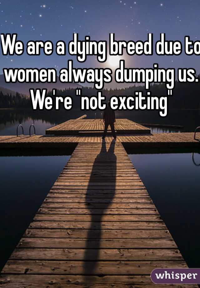 We are a dying breed due to women always dumping us. We're "not exciting" 