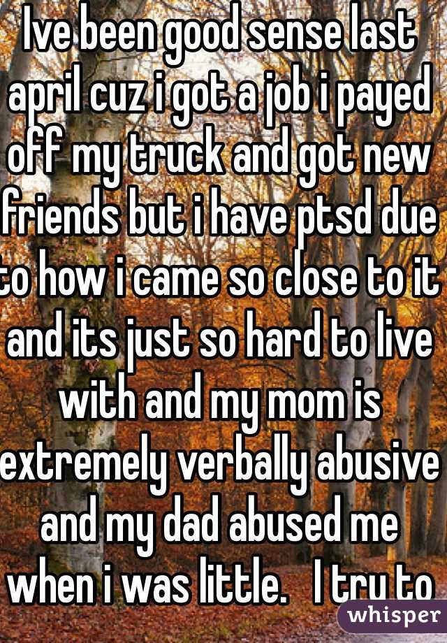 Ive been good sense last april cuz i got a job i payed off my truck and got new friends but i have ptsd due to how i came so close to it and its just so hard to live with and my mom is extremely verbally abusive and my dad abused me when i was little.   I try to hold it all in while at work and school so i barely talk cuz im scared i might fall apart