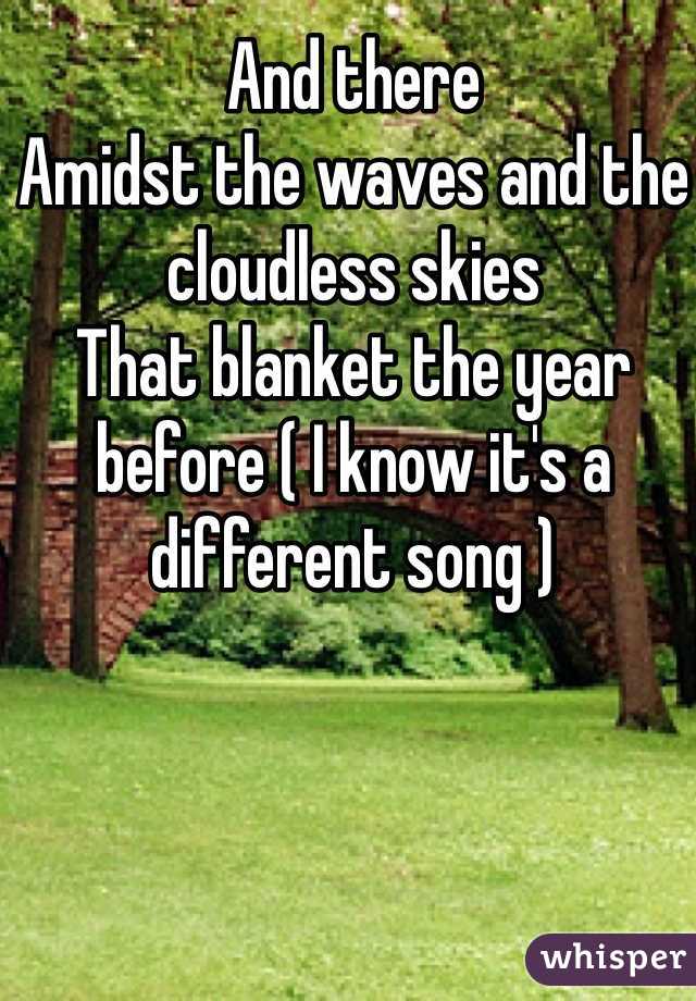 And there
Amidst the waves and the cloudless skies
That blanket the year before ( I know it's a different song )