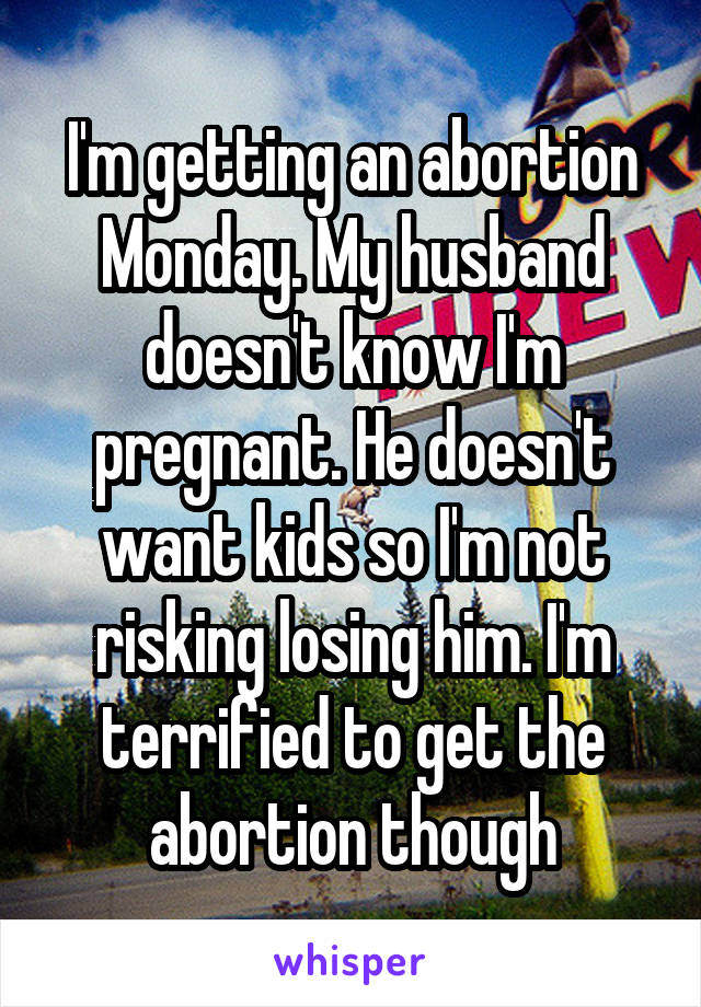 I'm getting an abortion Monday. My husband doesn't know I'm pregnant. He doesn't want kids so I'm not risking losing him. I'm terrified to get the abortion though