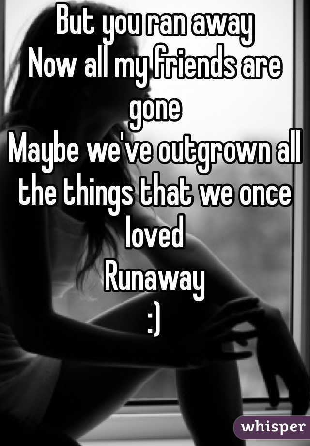 But you ran away 
Now all my friends are gone
Maybe we've outgrown all the things that we once loved
Runaway
:)