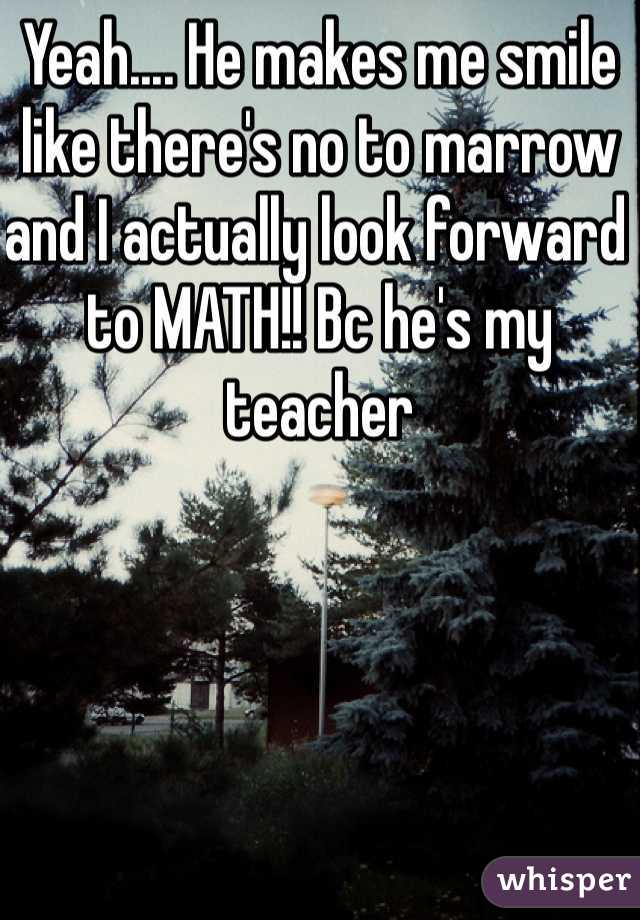 Yeah.... He makes me smile like there's no to marrow and I actually look forward to MATH!! Bc he's my teacher 