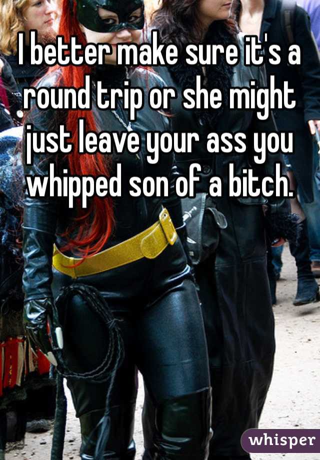 I better make sure it's a round trip or she might just leave your ass you whipped son of a bitch. 