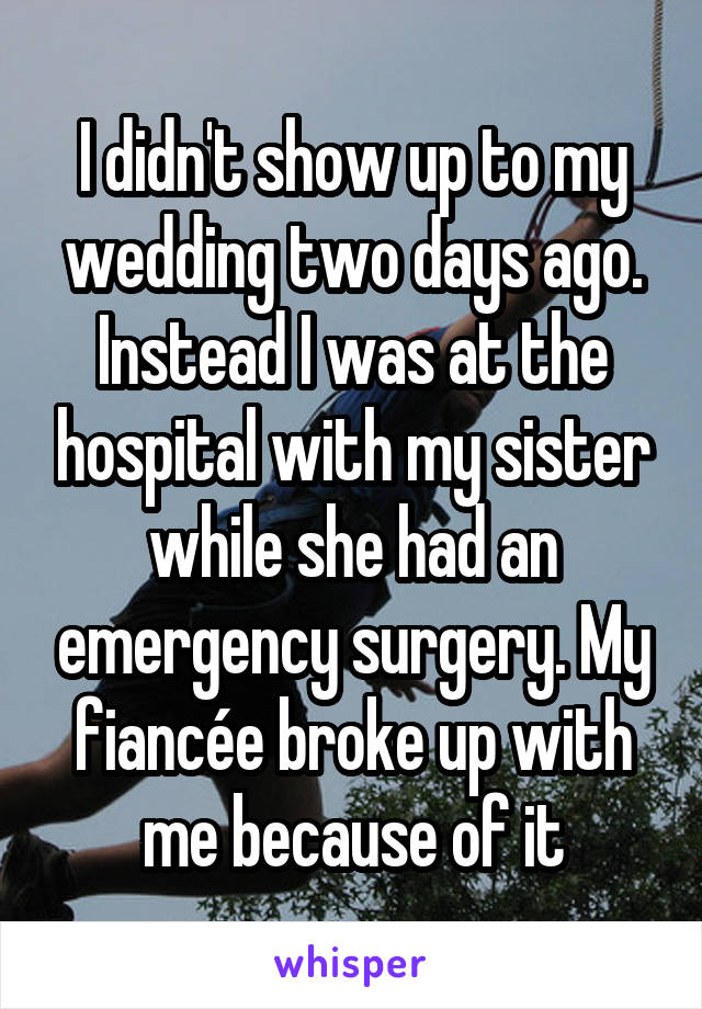 I didn't show up to my wedding two days ago. Instead I was at the hospital with my sister while she had an emergency surgery. My fiancée broke up with me because of it