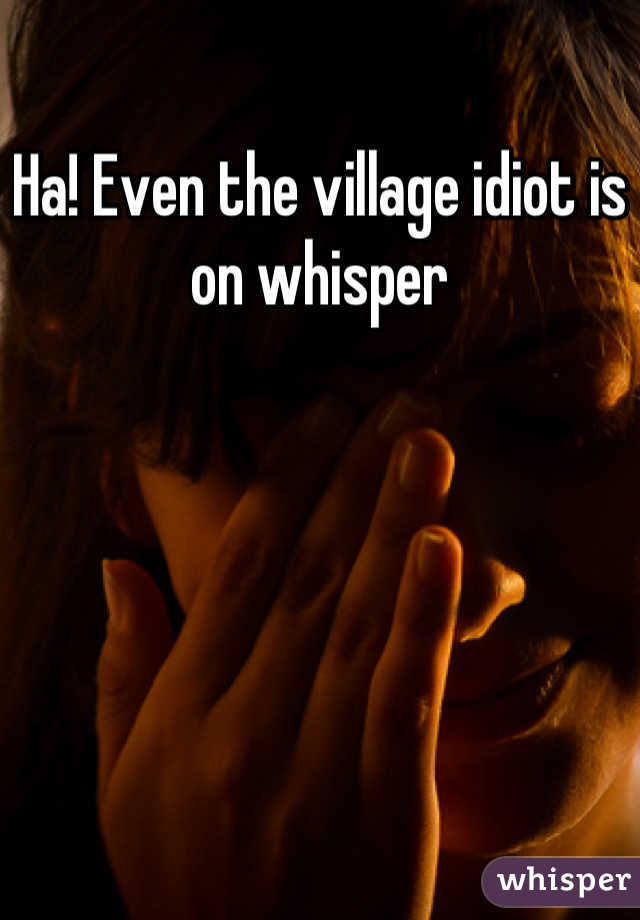 Ha! Even the village idiot is on whisper