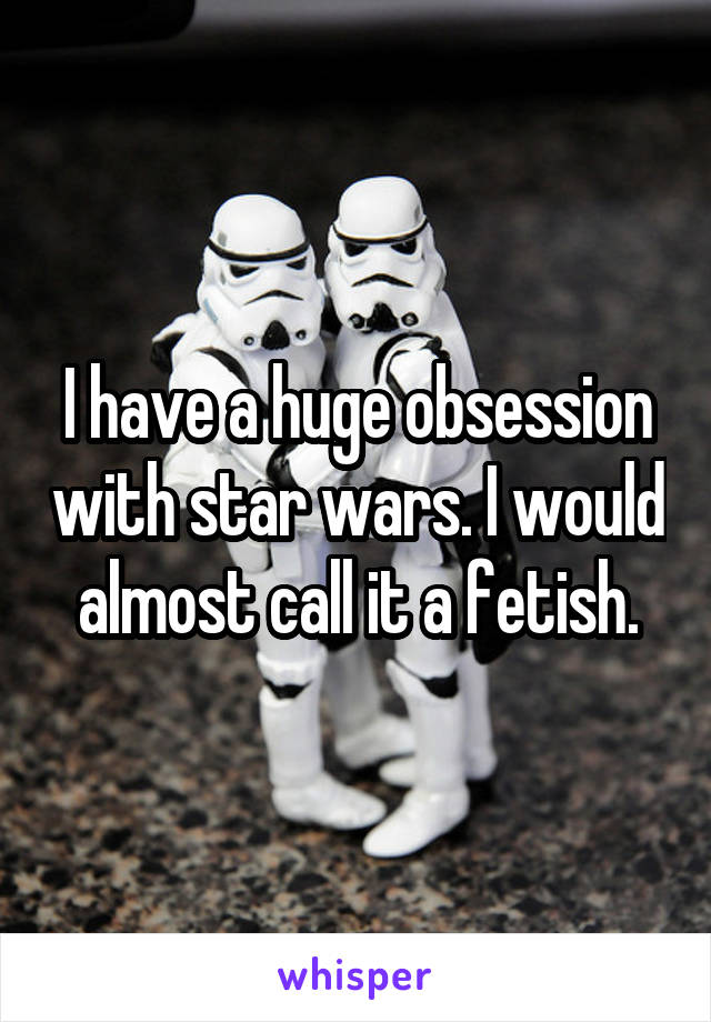 I have a huge obsession with star wars. I would almost call it a fetish.