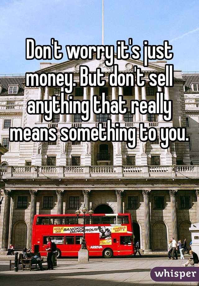 Don't worry it's just money. But don't sell anything that really means something to you. 