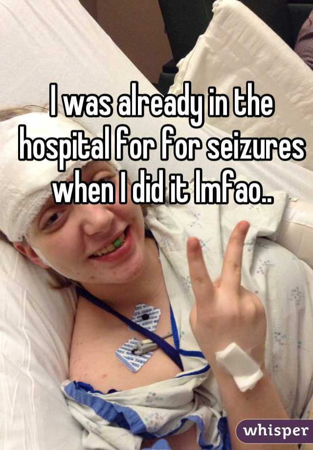 I was already in the hospital for for seizures when I did it lmfao..