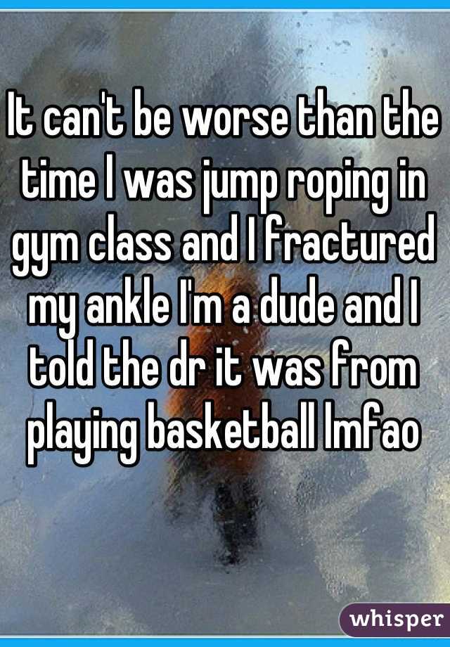 It can't be worse than the time I was jump roping in gym class and I fractured my ankle I'm a dude and I told the dr it was from playing basketball lmfao