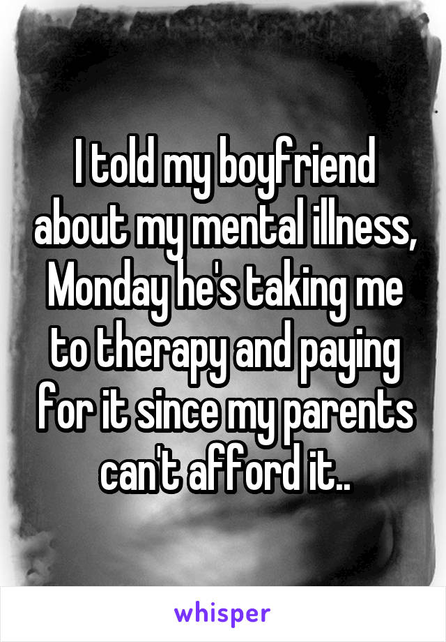 I told my boyfriend about my mental illness, Monday he's taking me to therapy and paying for it since my parents can't afford it..