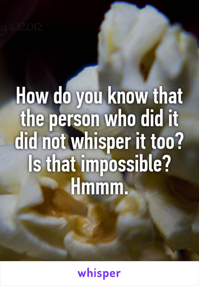 How do you know that the person who did it did not whisper it too? Is that impossible? Hmmm.