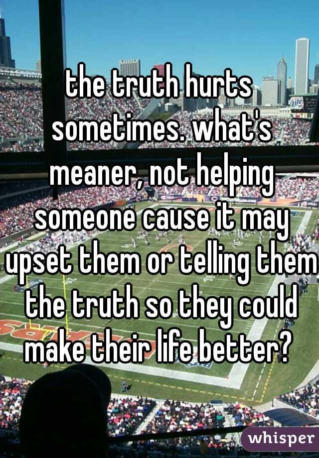 the truth hurts sometimes. what's meaner, not helping someone cause it may upset them or telling them the truth so they could make their life better? 