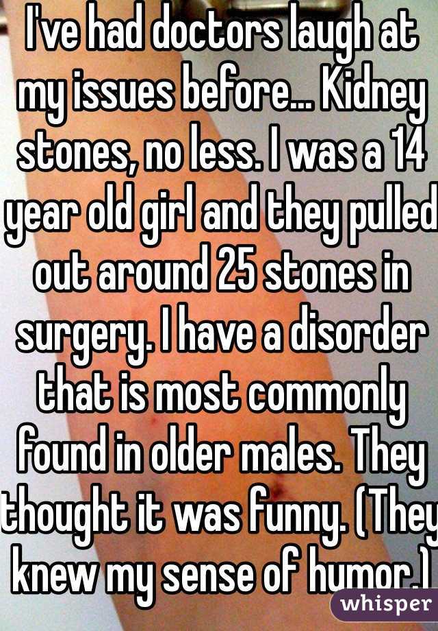 I've had doctors laugh at my issues before... Kidney stones, no less. I was a 14 year old girl and they pulled out around 25 stones in surgery. I have a disorder that is most commonly found in older males. They thought it was funny. (They knew my sense of humor.)