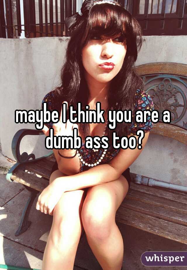 maybe I think you are a dumb ass too?