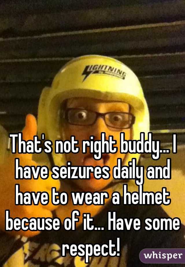 That's not right buddy... I have seizures daily and have to wear a helmet because of it... Have some respect! 
