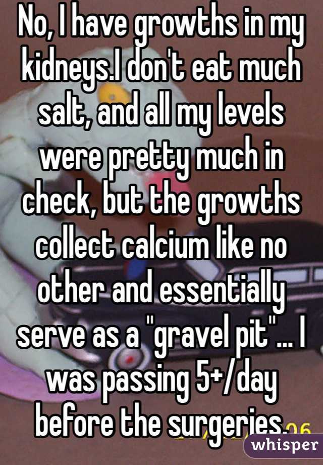 No, I have growths in my kidneys.I don't eat much salt, and all my levels were pretty much in check, but the growths collect calcium like no other and essentially serve as a "gravel pit"... I was passing 5+/day before the surgeries. 