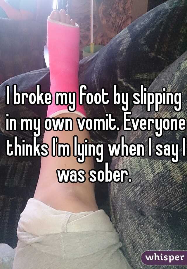 I broke my foot by slipping in my own vomit. Everyone thinks I'm lying when I say I was sober. 