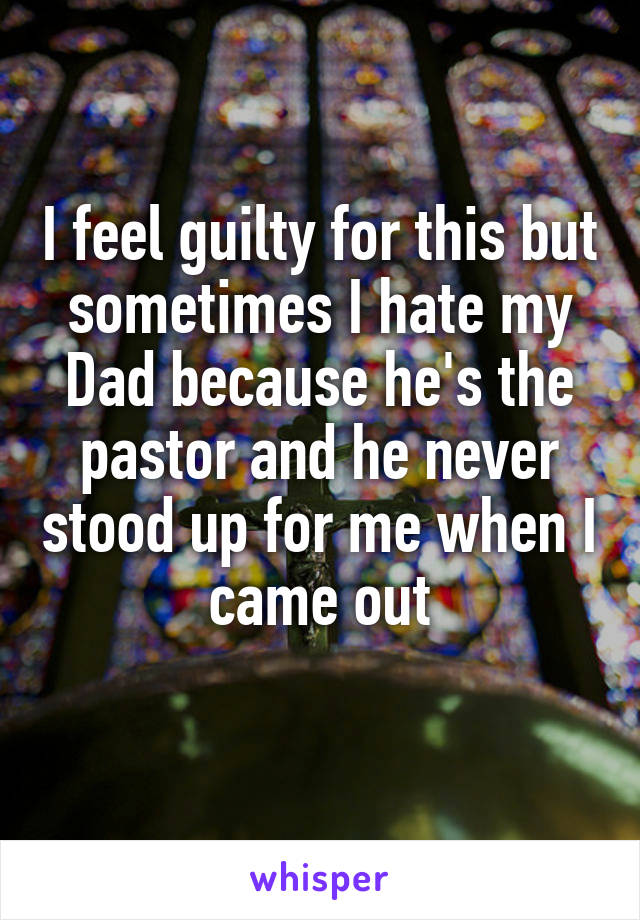I feel guilty for this but sometimes I hate my Dad because he's the pastor and he never stood up for me when I came out
