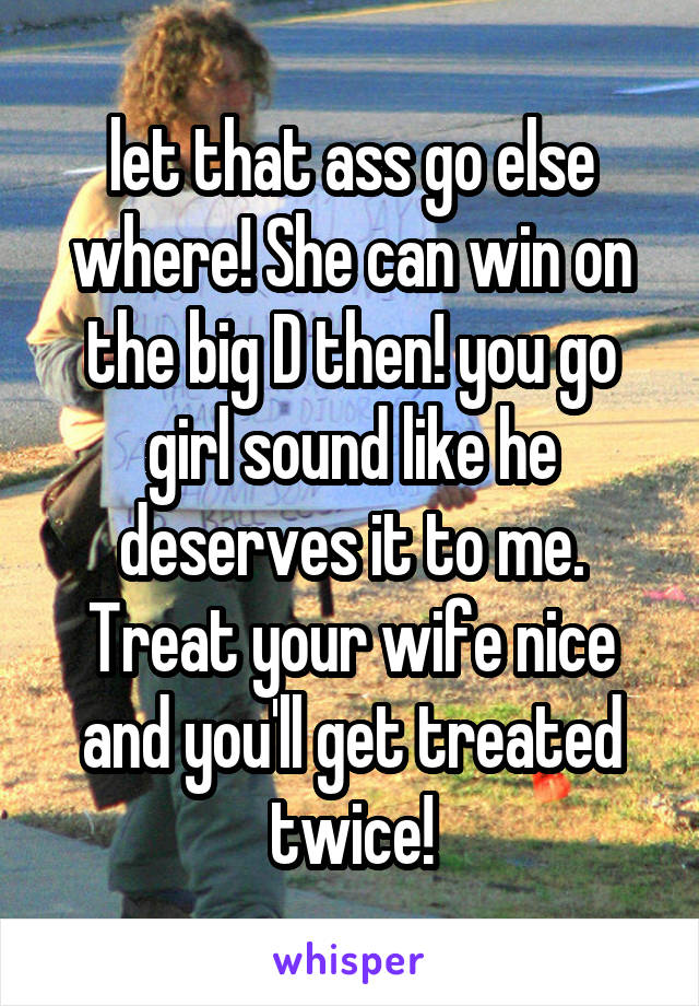 let that ass go else where! She can win on the big D then! you go girl sound like he deserves it to me. Treat your wife nice and you'll get treated twice!