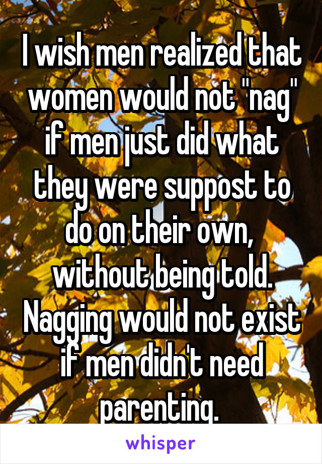 I wish men realized that women would not "nag" if men just did what they were suppost to do on their own,  without being told. Nagging would not exist if men didn't need parenting. 