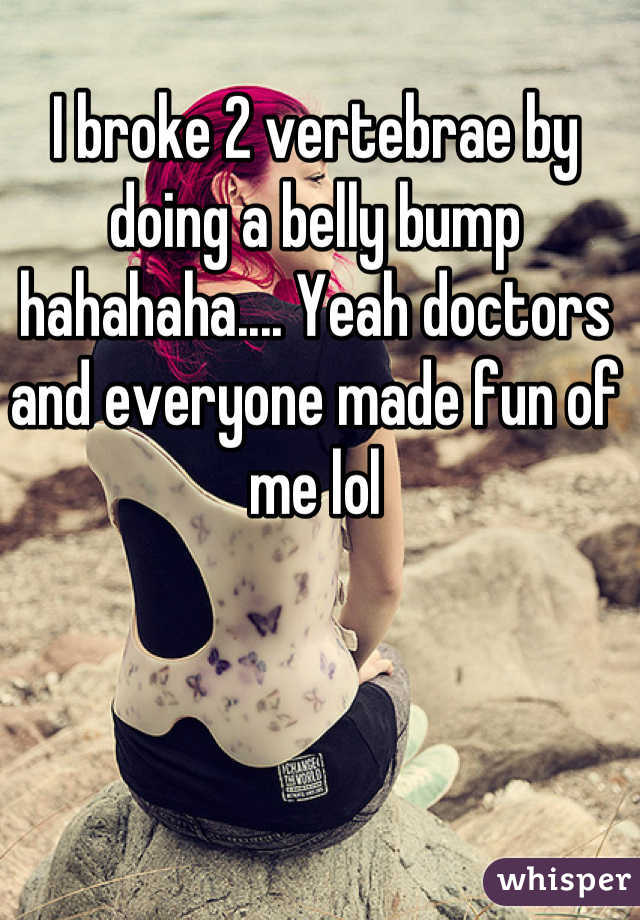 I broke 2 vertebrae by doing a belly bump hahahaha.... Yeah doctors and everyone made fun of me lol