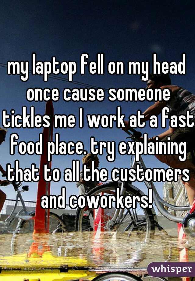 my laptop fell on my head once cause someone tickles me I work at a fast food place. try explaining that to all the customers and coworkers! 