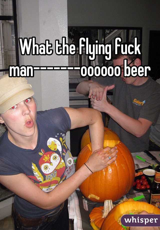 What the flying fuck man-------oooooo beer