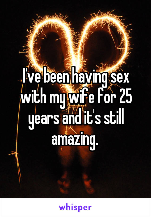 I've been having sex with my wife for 25 years and it's still amazing. 